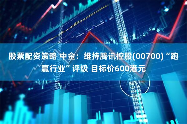 股票配资策略 中金：维持腾讯控股(00700)“跑赢行业”评级 目标价600港元