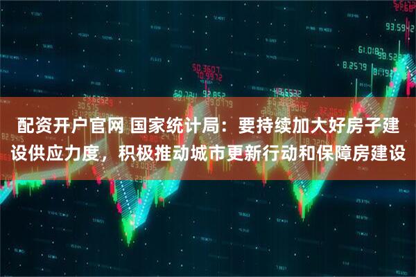 配资开户官网 国家统计局：要持续加大好房子建设供应力度，积极推动城市更新行动和保障房建设