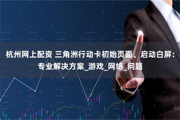 杭州网上配资 三角洲行动卡初始页面、启动白屏：专业解决方案_游戏_网络_问题