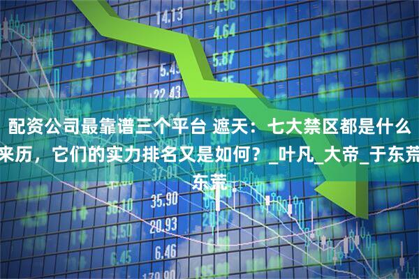 配资公司最靠谱三个平台 遮天：七大禁区都是什么来历，它们的实力排名又是如何？_叶凡_大帝_于东荒