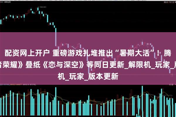 配资网上开户 重磅游戏扎堆推出“暑期大活”！腾讯《王者荣耀》叠纸《恋与深空》等同日更新_解限机_玩家_版本更新