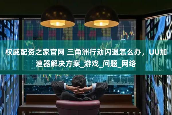 权威配资之家官网 三角洲行动闪退怎么办，UU加速器解决方案_游戏_问题_网络
