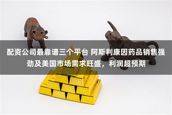 配资公司最靠谱三个平台 阿斯利康因药品销售强劲及美国市场需求旺盛，利润超预期