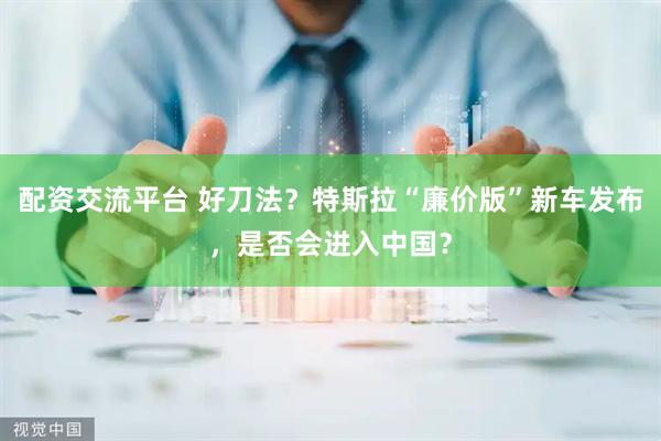 配资交流平台 好刀法？特斯拉“廉价版”新车发布，是否会进入中国？