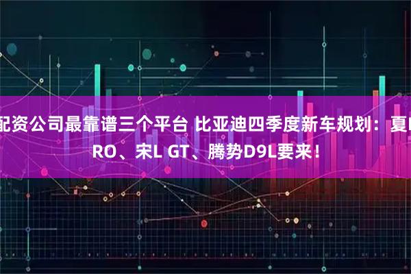 配资公司最靠谱三个平台 比亚迪四季度新车规划：夏PRO、宋L GT、腾势D9L要来！